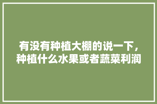 有没有种植大棚的说一下，种植什么水果或者蔬菜利润高？一年大概收入多少，种植水果收入怎么算。 有没有种植大棚的说一下，种植什么水果或者蔬菜利润高？一年大概收入多少，种植水果收入怎么算。 蔬菜种植