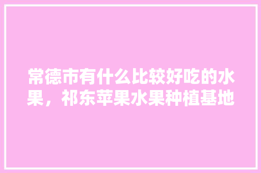 常德市有什么比较好吃的水果，祁东苹果水果种植基地在哪里。 常德市有什么比较好吃的水果，祁东苹果水果种植基地在哪里。 土壤施肥