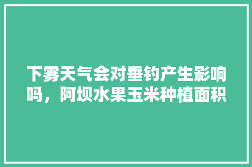 下雾天气会对垂钓产生影响吗，阿坝水果玉米种植面积。 下雾天气会对垂钓产生影响吗，阿坝水果玉米种植面积。 家禽养殖