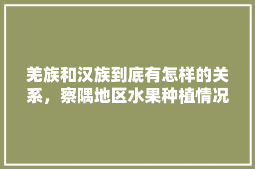 羌族和汉族到底有怎样的关系，察隅地区水果种植情况怎么样。 羌族和汉族到底有怎样的关系，察隅地区水果种植情况怎么样。 家禽养殖