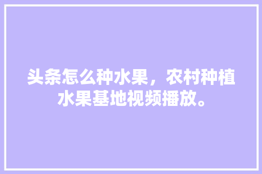 头条怎么种水果，农村种植水果基地视频播放。 头条怎么种水果，农村种植水果基地视频播放。 土壤施肥