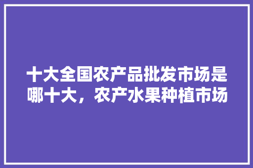 十大全国农产品批发市场是哪十大，农产水果种植市场前景。 十大全国农产品批发市场是哪十大，农产水果种植市场前景。 水果种植