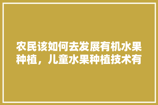 农民该如何去发展有机水果种植，儿童水果种植技术有哪些。 农民该如何去发展有机水果种植，儿童水果种植技术有哪些。 土壤施肥