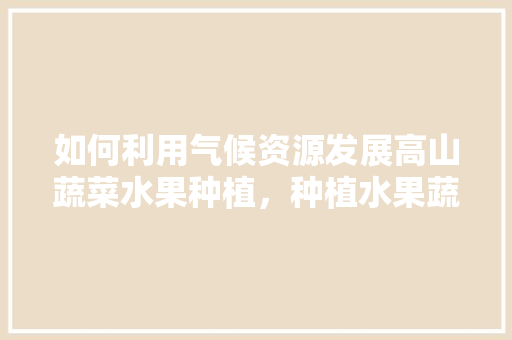 如何利用气候资源发展高山蔬菜水果种植，种植水果蔬菜的步骤有哪些。 如何利用气候资源发展高山蔬菜水果种植，种植水果蔬菜的步骤有哪些。 蔬菜种植