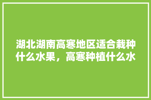 湖北湖南高寒地区适合栽种什么水果，高寒种植什么水果好呢。 湖北湖南高寒地区适合栽种什么水果，高寒种植什么水果好呢。 土壤施肥