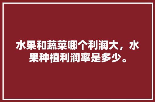 水果和蔬菜哪个利润大，水果种植利润率是多少。 水果和蔬菜哪个利润大，水果种植利润率是多少。 土壤施肥