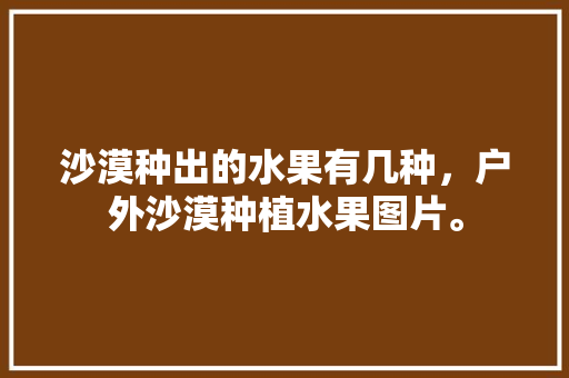 沙漠种出的水果有几种，户外沙漠种植水果图片。 沙漠种出的水果有几种，户外沙漠种植水果图片。 土壤施肥