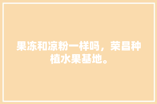 果冻和凉粉一样吗，荣昌种植水果基地。 果冻和凉粉一样吗，荣昌种植水果基地。 土壤施肥