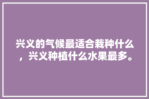 兴义的气候最适合栽种什么，兴义种植什么水果最多。 兴义的气候最适合栽种什么，兴义种植什么水果最多。 家禽养殖