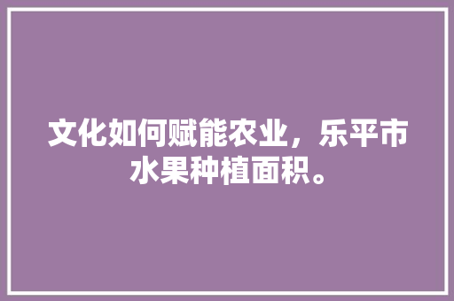 文化如何赋能农业，乐平市水果种植面积。 文化如何赋能农业，乐平市水果种植面积。 土壤施肥