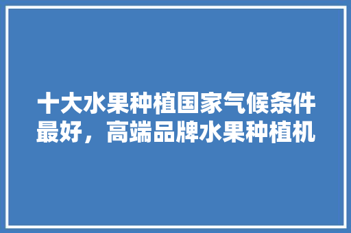 十大水果种植国家气候条件最好，高端品牌水果种植机器有哪些。 十大水果种植国家气候条件最好，高端品牌水果种植机器有哪些。 家禽养殖