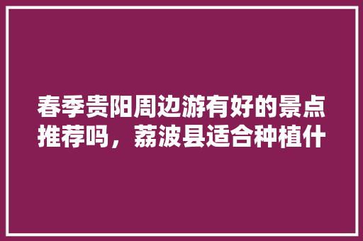 春季贵阳周边游有好的景点推荐吗，荔波县适合种植什么水果树。 春季贵阳周边游有好的景点推荐吗，荔波县适合种植什么水果树。 水果种植