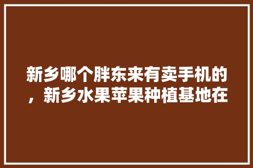 新乡哪个胖东来有卖手机的，新乡水果苹果种植基地在哪里。 新乡哪个胖东来有卖手机的，新乡水果苹果种植基地在哪里。 家禽养殖