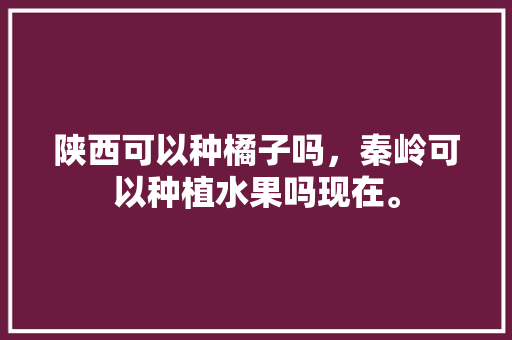 陕西可以种橘子吗，秦岭可以种植水果吗现在。 陕西可以种橘子吗，秦岭可以种植水果吗现在。 水果种植