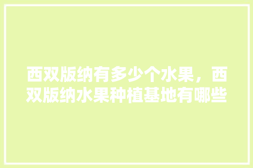 西双版纳有多少个水果，西双版纳水果种植基地有哪些。 西双版纳有多少个水果，西双版纳水果种植基地有哪些。 蔬菜种植