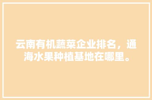 云南有机蔬菜企业排名，通海水果种植基地在哪里。 云南有机蔬菜企业排名，通海水果种植基地在哪里。 水果种植