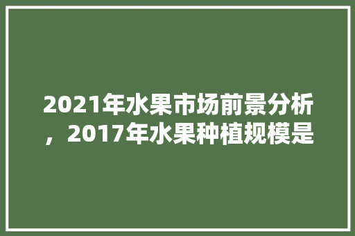 2021年水果市场前景分析，2017年水果种植规模是多少。 2021年水果市场前景分析，2017年水果种植规模是多少。 家禽养殖