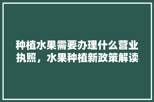 种植水果需要办理什么营业执照，水果种植新政策解读。 种植水果需要办理什么营业执照，水果种植新政策解读。 畜牧养殖