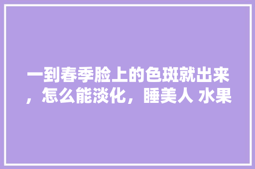 一到春季脸上的色斑就出来，怎么能淡化，睡美人 水果。 一到春季脸上的色斑就出来，怎么能淡化，睡美人 水果。 土壤施肥