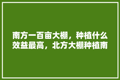 南方一百亩大棚，种植什么效益最高，北方大棚种植南方水果挣钱吗。 南方一百亩大棚，种植什么效益最高，北方大棚种植南方水果挣钱吗。 蔬菜种植