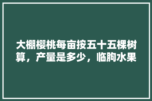 大棚樱桃每亩按五十五棵树算，产量是多少，临朐水果种植面积多少亩。 大棚樱桃每亩按五十五棵树算，产量是多少，临朐水果种植面积多少亩。 土壤施肥