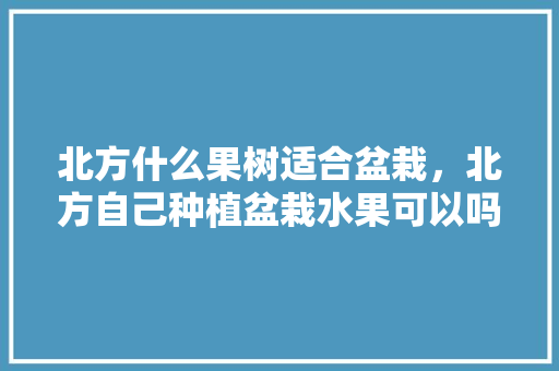 北方什么果树适合盆栽，北方自己种植盆栽水果可以吗。 北方什么果树适合盆栽，北方自己种植盆栽水果可以吗。 蔬菜种植