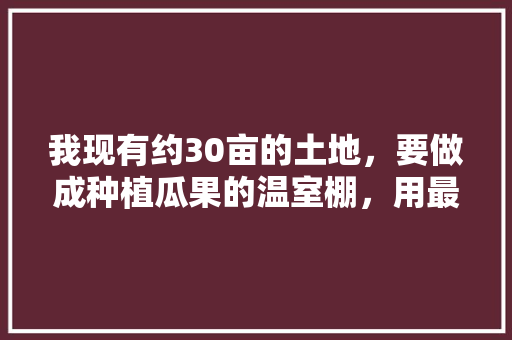 我现有约30亩的土地，要做成种植瓜果的温室棚，用最省钱的办法怎样可以完成?有哪位朋友能告诉我?谢谢，空地种植水果好吗。 我现有约30亩的土地，要做成种植瓜果的温室棚，用最省钱的办法怎样可以完成?有哪位朋友能告诉我?谢谢，空地种植水果好吗。 家禽养殖