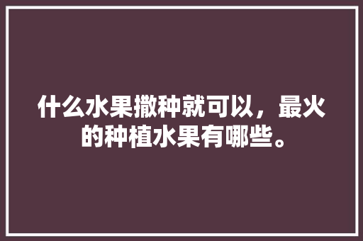 什么水果撒种就可以，最火的种植水果有哪些。 什么水果撒种就可以，最火的种植水果有哪些。 水果种植