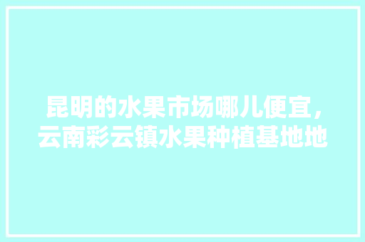 昆明的水果市场哪儿便宜，云南彩云镇水果种植基地地址。 昆明的水果市场哪儿便宜，云南彩云镇水果种植基地地址。 土壤施肥