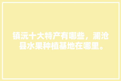 镇沅十大特产有哪些，澜沧县水果种植基地在哪里。 镇沅十大特产有哪些，澜沧县水果种植基地在哪里。 家禽养殖