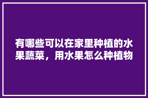 有哪些可以在家里种植的水果蔬菜，用水果怎么种植物视频。 有哪些可以在家里种植的水果蔬菜，用水果怎么种植物视频。 畜牧养殖