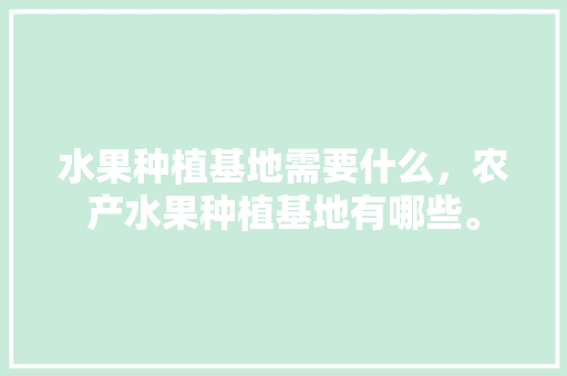 水果种植基地需要什么，农产水果种植基地有哪些。 水果种植基地需要什么，农产水果种植基地有哪些。 水果种植