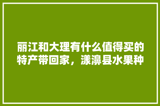 丽江和大理有什么值得买的特产带回家，漾濞县水果种植面积。 丽江和大理有什么值得买的特产带回家，漾濞县水果种植面积。 水果种植