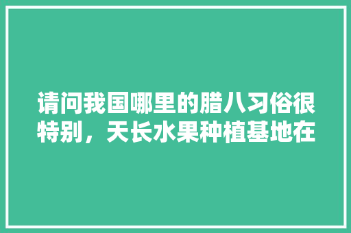 请问我国哪里的腊八习俗很特别，天长水果种植基地在哪个位置。 请问我国哪里的腊八习俗很特别，天长水果种植基地在哪个位置。 蔬菜种植