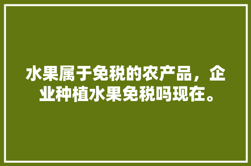 水果属于免税的农产品，企业种植水果免税吗现在。 水果属于免税的农产品，企业种植水果免税吗现在。 水果种植