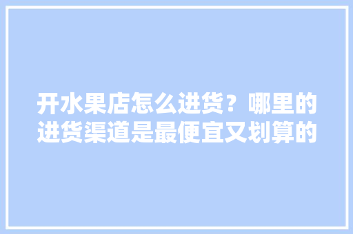 开水果店怎么进货？哪里的进货渠道是最便宜又划算的，水果种植基地进货渠道有哪些。 开水果店怎么进货？哪里的进货渠道是最便宜又划算的，水果种植基地进货渠道有哪些。 家禽养殖