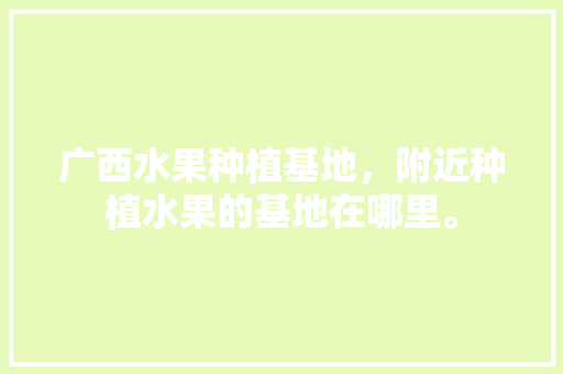 广西水果种植基地，附近种植水果的基地在哪里。 广西水果种植基地，附近种植水果的基地在哪里。 水果种植