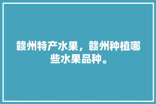 赣州特产水果，赣州种植哪些水果品种。 赣州特产水果，赣州种植哪些水果品种。 土壤施肥