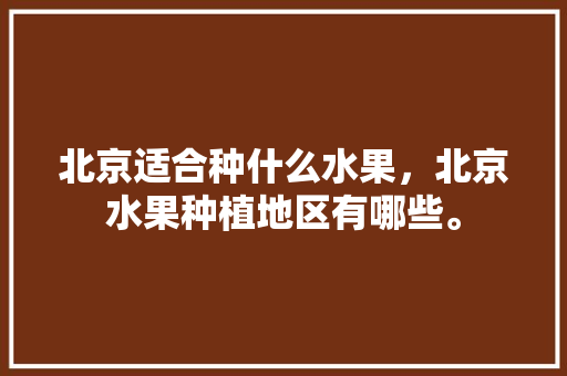 北京适合种什么水果，北京水果种植地区有哪些。 北京适合种什么水果，北京水果种植地区有哪些。 土壤施肥