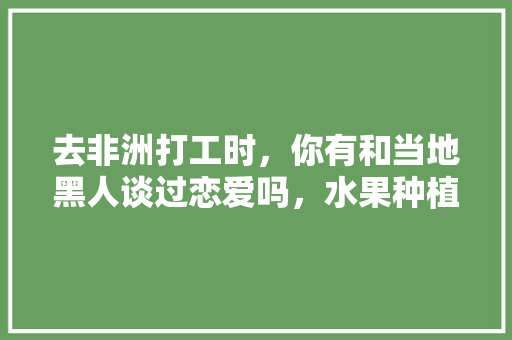 去非洲打工时，你有和当地黑人谈过恋爱吗，水果种植视频快速结果的方法。 去非洲打工时，你有和当地黑人谈过恋爱吗，水果种植视频快速结果的方法。 畜牧养殖