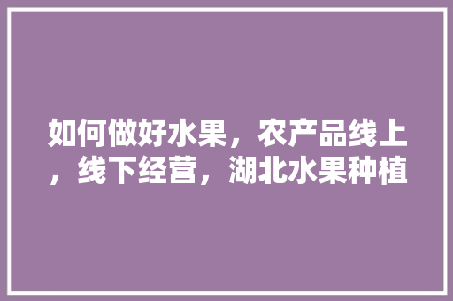 如何做好水果，农产品线上，线下经营，湖北水果种植基地。 如何做好水果，农产品线上，线下经营，湖北水果种植基地。 土壤施肥