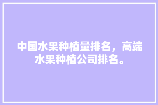 中国水果种植量排名，高端水果种植公司排名。 中国水果种植量排名，高端水果种植公司排名。 水果种植