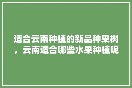 适合云南种植的新品种果树，云南适合哪些水果种植呢。 适合云南种植的新品种果树，云南适合哪些水果种植呢。 蔬菜种植