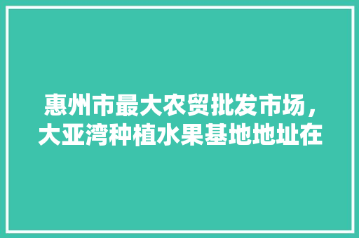 惠州市最大农贸批发市场，大亚湾种植水果基地地址在哪里。 惠州市最大农贸批发市场，大亚湾种植水果基地地址在哪里。 家禽养殖