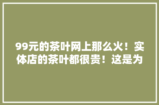 99元的茶叶网上那么火！实体店的茶叶都很贵！这是为什么呢，水果种植招聘。 99元的茶叶网上那么火！实体店的茶叶都很贵！这是为什么呢，水果种植招聘。 家禽养殖