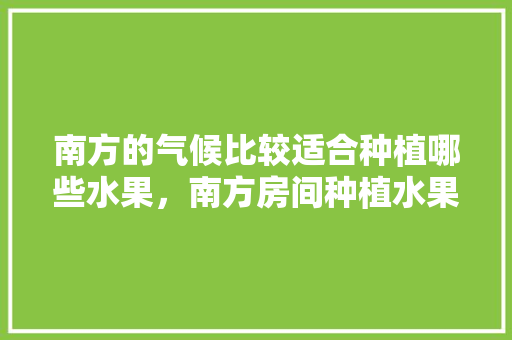 南方的气候比较适合种植哪些水果，南方房间种植水果好吗。 南方的气候比较适合种植哪些水果，南方房间种植水果好吗。 蔬菜种植