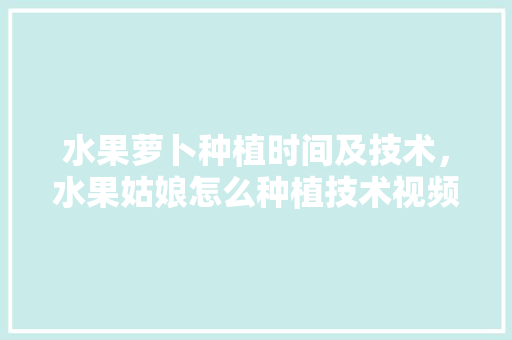 水果萝卜种植时间及技术，水果姑娘怎么种植技术视频。 水果萝卜种植时间及技术，水果姑娘怎么种植技术视频。 家禽养殖