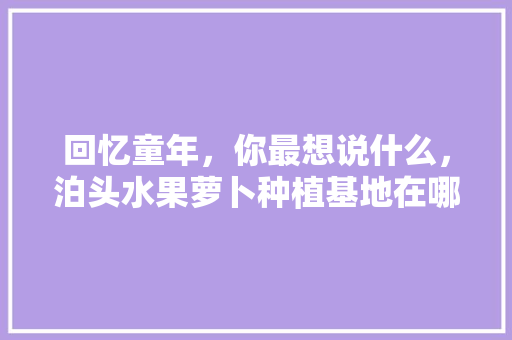 回忆童年，你最想说什么，泊头水果萝卜种植基地在哪里。 回忆童年，你最想说什么，泊头水果萝卜种植基地在哪里。 畜牧养殖