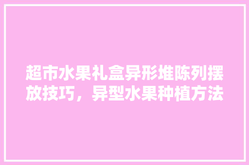 超市水果礼盒异形堆陈列摆放技巧，异型水果种植方法图片大全。 超市水果礼盒异形堆陈列摆放技巧，异型水果种植方法图片大全。 家禽养殖