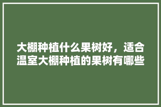 大棚种植什么果树好，适合温室大棚种植的果树有哪些，农村种植图片水果推荐大全。 大棚种植什么果树好，适合温室大棚种植的果树有哪些，农村种植图片水果推荐大全。 家禽养殖